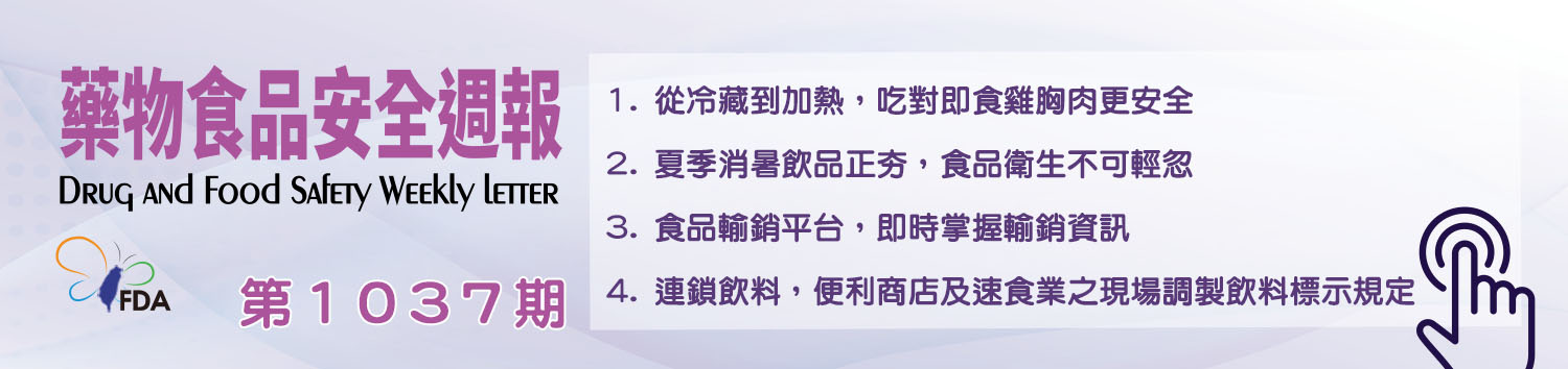 藥物食品安全週報第1037期 1. 從冷藏到加熱，吃對即食雞胸肉更安全 2. 夏季消暑飲品正夯，食品衛生不可輕忽 3. 食品輸銷平台，即時掌握輸銷資訊 4. 連鎖飲料，便利商店及速食業之現場調製飲料標示規定