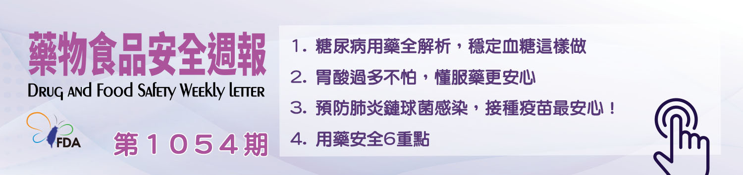 藥物食品安全週報第1054期 1. 糖尿病用藥全解析，穩定血糖這樣做 2. 胃酸過多不怕，懂服藥更安心 3. 預防肺炎鏈球菌感染，接種疫苗最安心！ 4. 用藥安全6重點