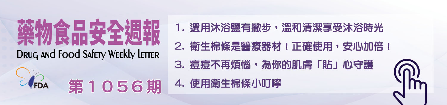 藥物食品安全週報第1056期 1. 選用沐浴鹽有撇步，溫和清潔享受沐浴時光 2. 衛生棉條是醫療器材！正確使用，安心加倍！ 3. 痘痘不再煩惱，為你的肌膚「貼」心守護 4. 使用衛生棉條小叮嚀