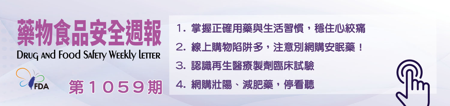 藥物食品安全週報第1059期 1. 掌握正確用藥與生活習慣，穩住心絞痛 2. 線上購物陷阱多，注意別網購安眠藥！ 3. 認識再生醫療製劑臨床試驗 4. 網購壯陽、減肥藥，停看聽
