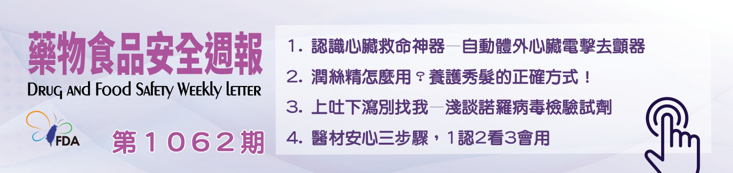 藥物食品安全週報第1062期 1. 認識心臟救命神器—自動體外心臟電擊去顫器 2. 潤絲精怎麼用？養護秀髮的正確方式！ 3. 上吐下瀉別找我—淺談諾羅病毒檢驗試劑 4. 醫材安心三步驟，1認2看3會用